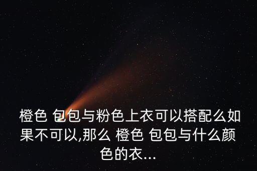  橙色 包包与粉色上衣可以搭配么如果不可以,那么 橙色 包包与什么颜色的衣...