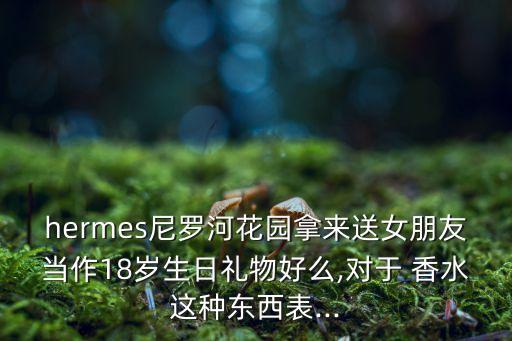 hermes尼罗河花园拿来送女朋友当作18岁生日礼物好么,对于 香水这种东西表...